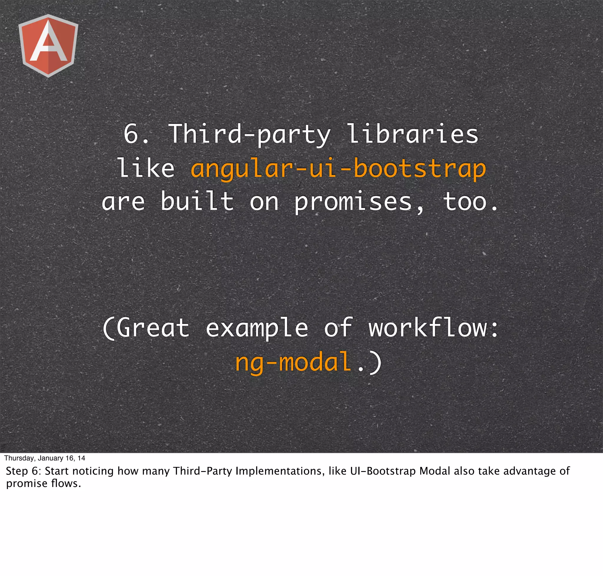 6. Third-party libraries
like angular-ui-bootstrap
are built on promises, too.

(Great example of workflow:
ng-modal.)

Thursday, January 16, 14

Step 6: Start noticing how many Third-Party Implementations, like UI-Bootstrap Modal also take advantage of
promise ﬂows.

 