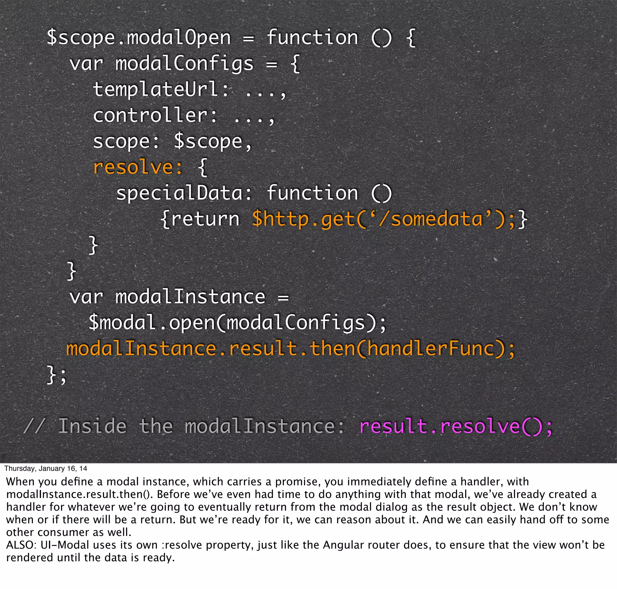 $scope.modalOpen = function () {
var modalConfigs = {
templateUrl: ...,
controller: ...,
scope: $scope,
resolve: {
specialData: function ()
	
{return $http.get(‘/somedata’);}
	 	 }
	 }
var modalInstance =
	 	 $modal.open(modalConfigs);
	 modalInstance.result.then(handlerFunc);
};

// Inside the modalInstance: result.resolve();
Thursday, January 16, 14

When you deﬁne a modal instance, which carries a promise, you immediately deﬁne a handler, with
modalInstance.result.then(). Before we’ve even had time to do anything with that modal, we’ve already created a
handler for whatever we’re going to eventually return from the modal dialog as the result object. We don’t know
when or if there will be a return. But we’re ready for it, we can reason about it. And we can easily hand off to some
other consumer as well.
ALSO: UI-Modal uses its own :resolve property, just like the Angular router does, to ensure that the view won’t be
rendered until the data is ready.

 