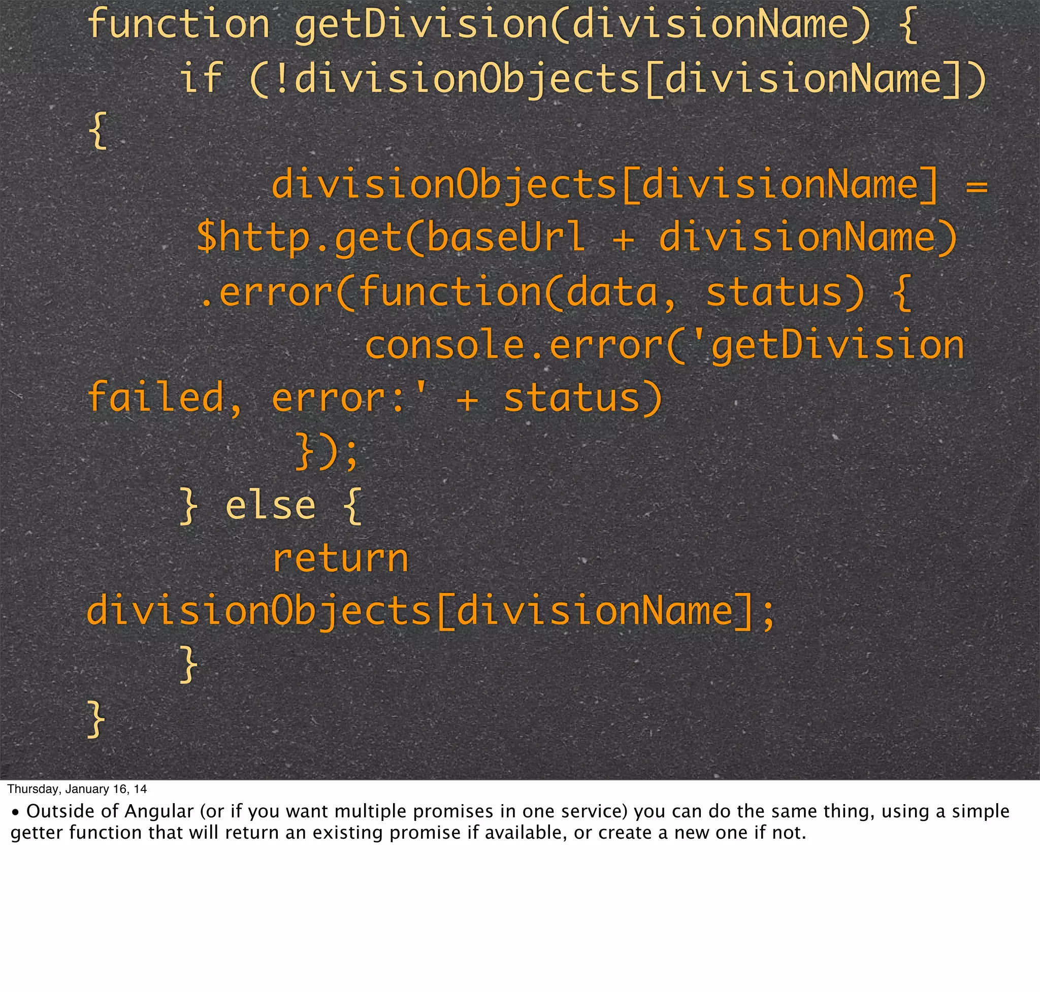 function getDivision(divisionName) {
if (!divisionObjects[divisionName])
{
divisionObjects[divisionName] =
$http.get(baseUrl + divisionName)
.error(function(data, status) {
console.error('getDivision
failed, error:' + status)
});
} else {
return
divisionObjects[divisionName];
}
}
Thursday, January 16, 14

• Outside of Angular (or if you want multiple promises in one service) you can do the same thing, using a simple
getter function that will return an existing promise if available, or create a new one if not.

 