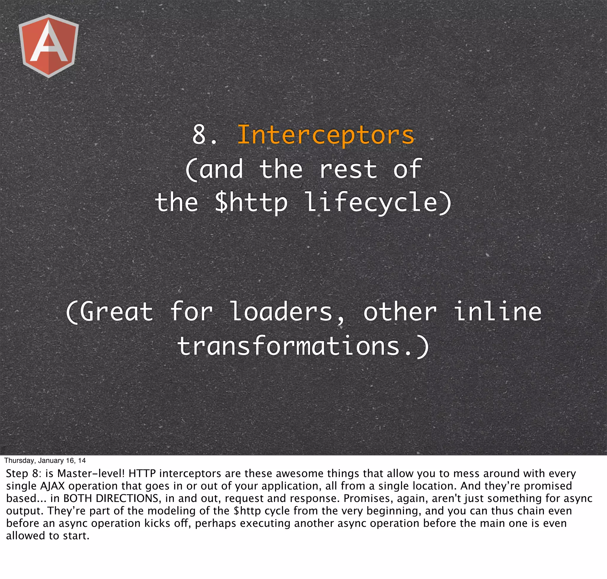 8. Interceptors
(and the rest of
the $http lifecycle)

(Great for loaders, other inline
transformations.)

Thursday, January 16, 14

Step 8: is Master-level! HTTP interceptors are these awesome things that allow you to mess around with every
single AJAX operation that goes in or out of your application, all from a single location. And they’re promised
based... in BOTH DIRECTIONS, in and out, request and response. Promises, again, aren't just something for async
output. They’re part of the modeling of the $http cycle from the very beginning, and you can thus chain even
before an async operation kicks off, perhaps executing another async operation before the main one is even
allowed to start.

 