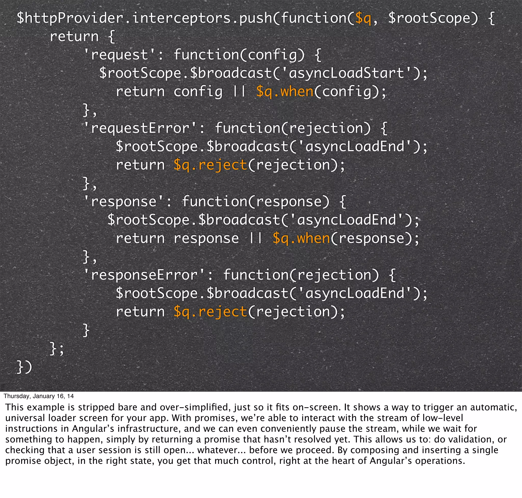 $httpProvider.interceptors.push(function($q, $rootScope) {
return {
'request': function(config) {
$rootScope.$broadcast('asyncLoadStart');
return config || $q.when(config);
},
'requestError': function(rejection) {
$rootScope.$broadcast('asyncLoadEnd');
return $q.reject(rejection);
},
'response': function(response) {
$rootScope.$broadcast('asyncLoadEnd');
return response || $q.when(response);
},
'responseError': function(rejection) {
$rootScope.$broadcast('asyncLoadEnd');
return $q.reject(rejection);
}
};
})
Thursday, January 16, 14

This example is stripped bare and over-simpliﬁed, just so it ﬁts on-screen. It shows a way to trigger an automatic,
universal loader screen for your app. With promises, we’re able to interact with the stream of low-level
instructions in Angular’s infrastructure, and we can even conveniently pause the stream, while we wait for
something to happen, simply by returning a promise that hasn’t resolved yet. This allows us to: do validation, or
checking that a user session is still open... whatever... before we proceed. By composing and inserting a single
promise object, in the right state, you get that much control, right at the heart of Angular’s operations.

 
