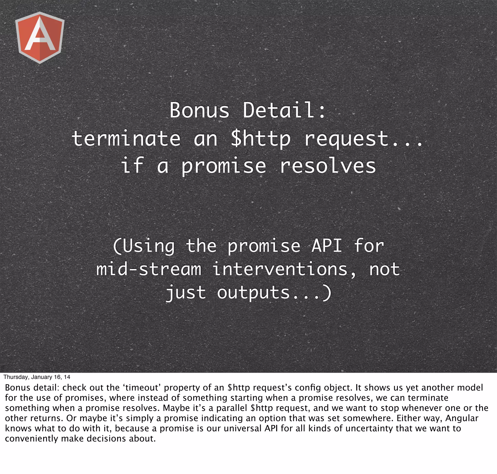 Bonus Detail:
terminate an $http request...
if a promise resolves

(Using the promise API for
mid-stream interventions, not
just outputs...)

Thursday, January 16, 14

Bonus detail: check out the ‘timeout’ property of an $http request’s conﬁg object. It shows us yet another model
for the use of promises, where instead of something starting when a promise resolves, we can terminate
something when a promise resolves. Maybe it’s a parallel $http request, and we want to stop whenever one or the
other returns. Or maybe it’s simply a promise indicating an option that was set somewhere. Either way, Angular
knows what to do with it, because a promise is our universal API for all kinds of uncertainty that we want to
conveniently make decisions about.

 