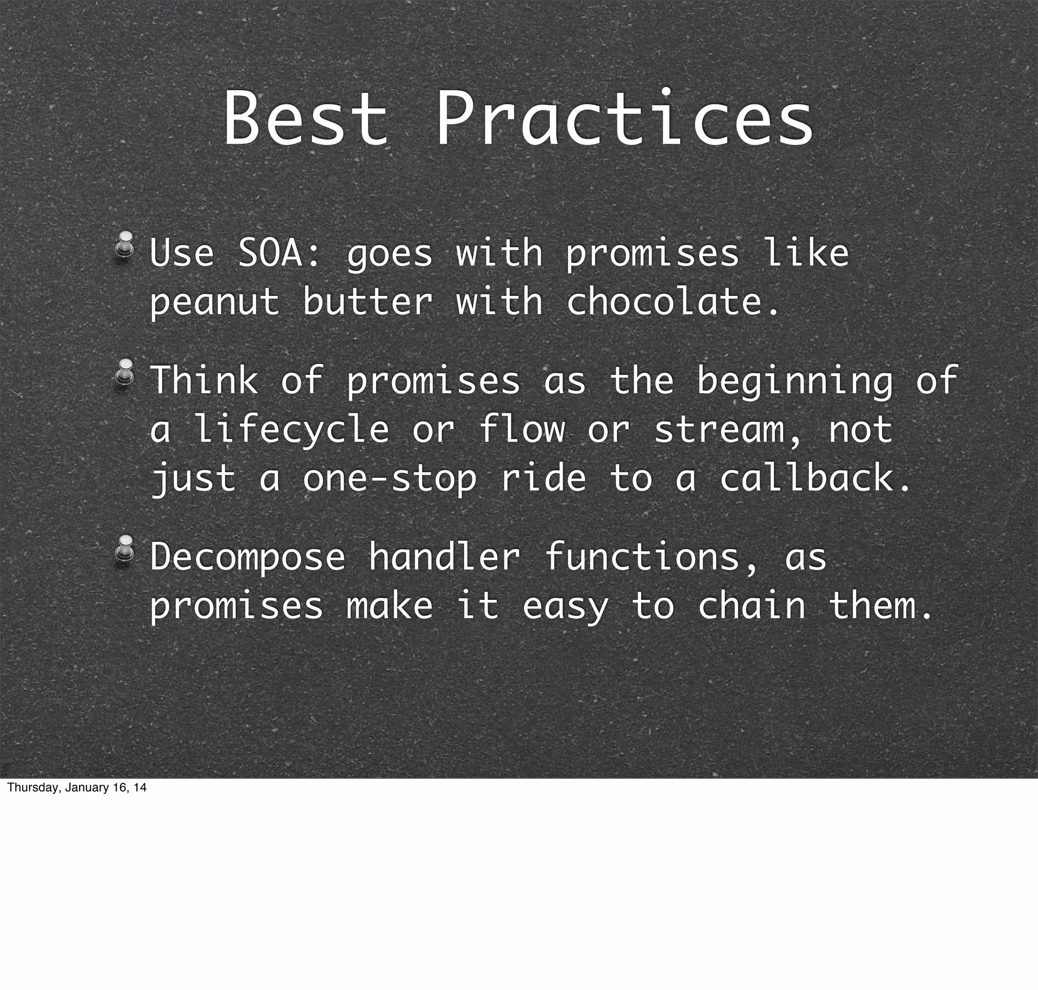 Best Practices
Use SOA: goes with promises like
peanut butter with chocolate.
Think of promises as the beginning of
a lifecycle or flow or stream, not
just a one-stop ride to a callback.
Decompose handler functions, as
promises make it easy to chain them.

Thursday, January 16, 14

 