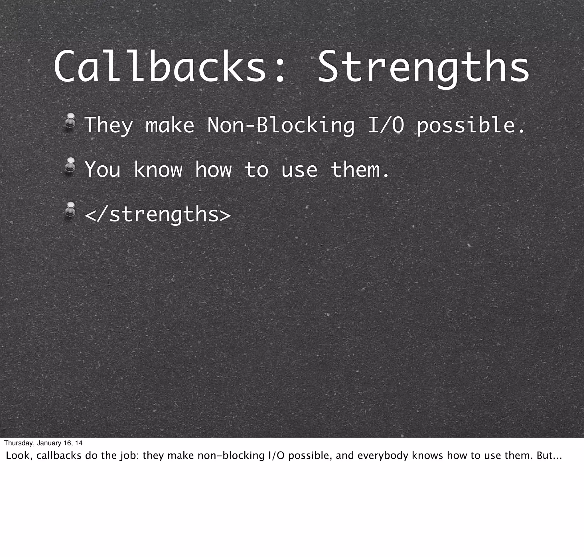 Callbacks: Strengths
They make Non-Blocking I/O possible.
You know how to use them.
</strengths>

Thursday, January 16, 14

Look, callbacks do the job: they make non-blocking I/O possible, and everybody knows how to use them. But...

 