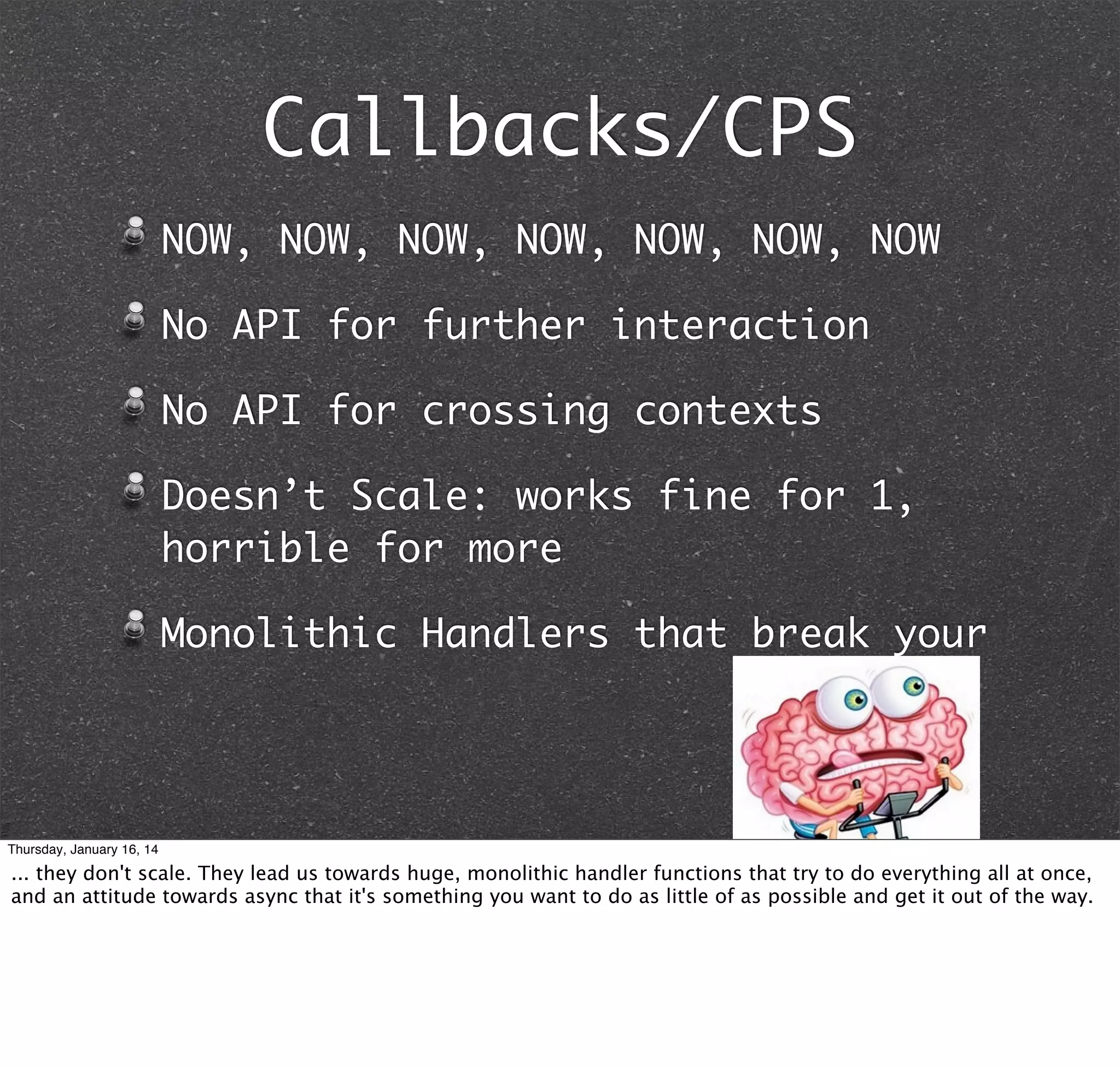 Callbacks/CPS
NOW, NOW, NOW, NOW, NOW, NOW, NOW
No API for further interaction
No API for crossing contexts
Doesn’t Scale: works fine for 1,
horrible for more
Monolithic Handlers that break your

Thursday, January 16, 14

... they don't scale. They lead us towards huge, monolithic handler functions that try to do everything all at once,
and an attitude towards async that it's something you want to do as little of as possible and get it out of the way.

 