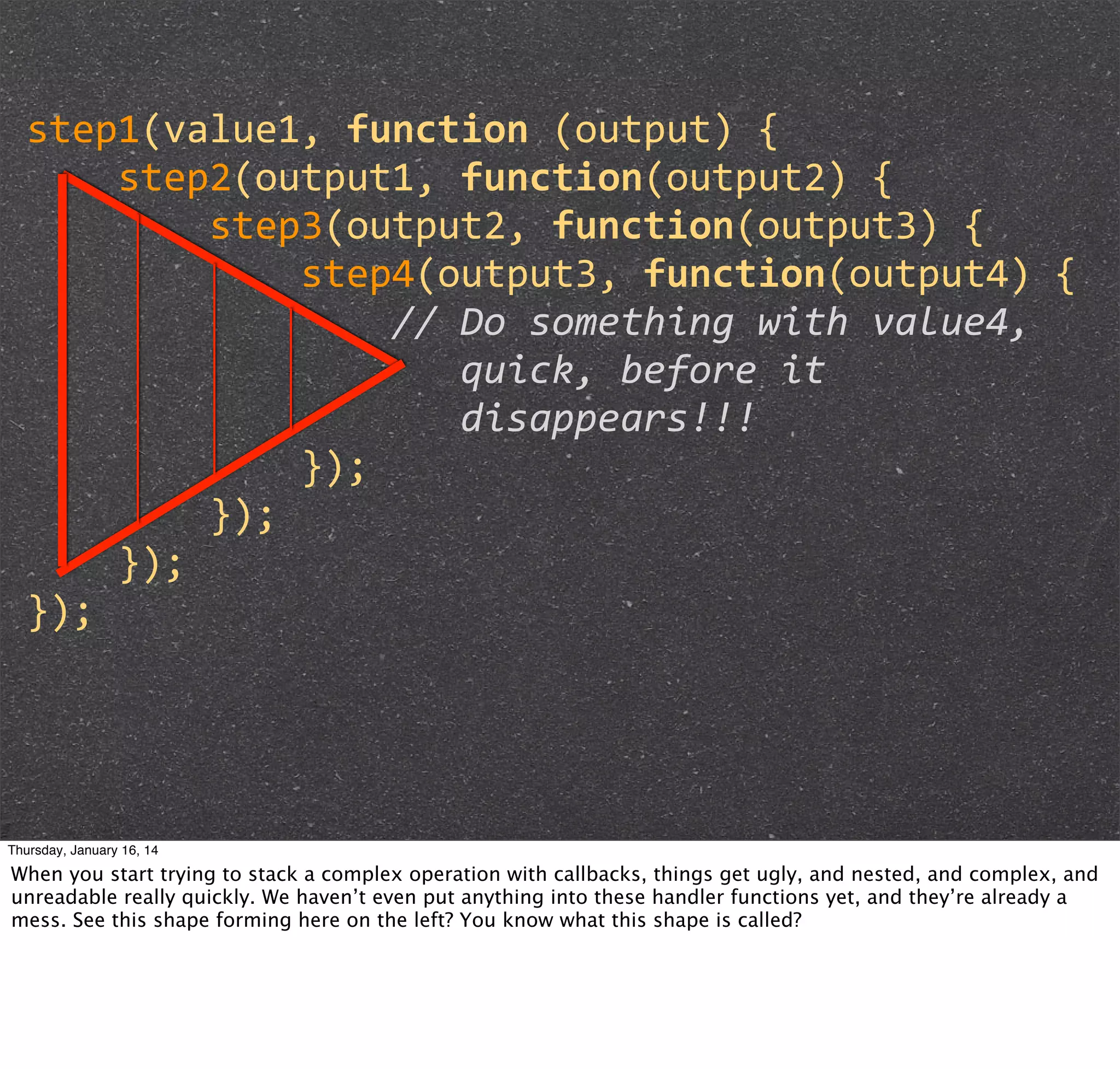 step1(value1,	
  function	
  (output)	
  {
	
  	
  	
  	
  step2(output1,	
  function(output2)	
  {
	
  	
  	
  	
  	
  	
  	
  	
  step3(output2,	
  function(output3)	
  {
	
  	
  	
  	
  	
  	
  	
  	
  	
  	
  	
  	
  step4(output3,	
  function(output4)	
  {
	
  	
  	
  	
  	
  	
  	
  	
  	
  	
  	
  	
  	
  	
  	
  	
  //	
  Do	
  something	
  with	
  value4,
	
  	
  	
  	
  	
  	
  	
  	
  	
  	
  	
  	
  	
  	
  	
  	
  	
  	
  	
  quick,	
  before	
  it	
  	
  	
  	
  	
  	
  	
  	
  	
  	
  	
  	
  
	
  
	
  	
  	
  	
  	
  	
  	
  	
  	
  	
  	
  	
  	
  	
  	
  	
  	
  	
  	
  disappears!!!
	
  	
  	
  	
  	
  	
  	
  	
  	
  	
  	
  	
  });
	
  	
  	
  	
  	
  	
  	
  	
  });
	
  	
  	
  	
  });
});

Thursday, January 16, 14

When you start trying to stack a complex operation with callbacks, things get ugly, and nested, and complex, and
unreadable really quickly. We haven’t even put anything into these handler functions yet, and they’re already a
mess. See this shape forming here on the left? You know what this shape is called?

 