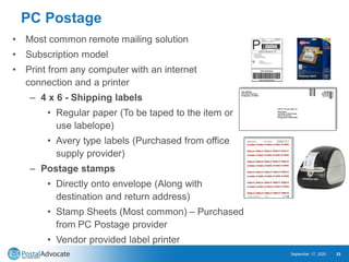 PC Postage
• Most common remote mailing solution
• Subscription model
• Print from any computer with an internet
connection and a printer
– 4 x 6 - Shipping labels
• Regular paper (To be taped to the item or
use labelope)
• Avery type labels (Purchased from office
supply provider)
– Postage stamps
• Directly onto envelope (Along with
destination and return address)
• Stamp Sheets (Most common) – Purchased
from PC Postage provider
• Vendor provided label printer
September 17, 2020 23
 