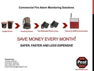 Commercial Fire Alarm Monitoring Solutions 
Two Dedicated Jungle Drums Crank Up Phone Phone Lines Internet & GSM Communicator 
SAVE MONEY EVERY MONTH! 
SAFER, FASTER AND LESS EXPENSIVE 
Prepared by: 
Thomas Johnson 
Post Alarm Systems 
Cell: (626) 446-7159 
Email: tjohnson@postalarm.com 
www.PostAlarm.com 
 