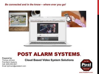 POST ALARM SYSTEMS.
Prepared by:
Thomas Johnson
Post Alarm Systems
Cell: (626) 802-0621
Email: tjohnson@postalarm.com
Cloud Based Video System Solutions
Be connected and in the know – where ever you go!
www.PostAlarm.com
 