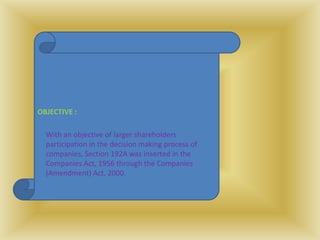 OBJECTIVE :
With an objective of larger shareholders
participation in the decision making process of
companies, Section 192A was inserted in the
Companies Act, 1956 through the Companies
(Amendment) Act, 2000.
 