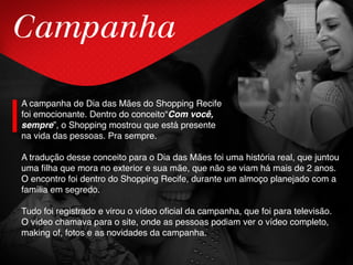 Campanha
A campanha de Dia das Mães do Shopping Recife
foi emocionante. Dentro do conceito“Com você,
sempre”, o Shopping mostrou que está presente
na vida das pessoas. Pra sempre.
A tradução desse conceito para o Dia das Mães foi uma história real, que juntou
uma filha que mora no exterior e sua mãe, que não se viam há mais de 2 anos.
O encontro foi dentro do Shopping Recife, durante um almoço planejado com a
família em segredo.
Tudo foi registrado e virou o vídeo oficial da campanha, que foi para televisão.
O vídeo chamava para o site, onde as pessoas podiam ver o vídeo completo,
making of, fotos e as novidades da campanha.
 