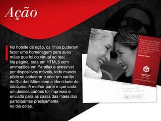 Ação
No hotsite da ação, os filhos puderam
fazer uma homenagem para suas
mães que foi do virtual ao real.
Na página, toda em HTML5 com
animações em Parallax e acessível
por dispositivos móveis, todo mundo
pôde se cadastrar e criar um cartão
de Dia das Mães com a identidade do
concurso. A melhor parte é que cada
um desses cartões foi impresso e
enviado para as casas das mães dos
participantes precisamente
no dia delas.
 