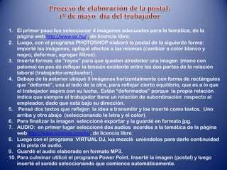 1. El primer paso fue seleccionar 4 imágenes adecuadas para la temática, de la
    página web http://www.sxc.hu/ , de licencia libre.
2. Luego, con el programa PHOTOSHOP elaboré la postal de la siguiente forma:
    importé las imágenes, apliqué efectos a las mismas (cambiar a color blanco y
    negro, deformar, agregar filtros).
3. Inserté formas de “rayos” para que queden alrededor una imagen (mano con
    paloma) en pos de reflejar la tensión existente entre las dos partes de la relación
    laboral (trabajador-empleador).
4. Debajo de la anterior ubiqué 3 imágenes horizontalmente con forma de rectángulos
    que “deformé”, una al lado de la otra, para reflejar cierto equilibrio, que es a lo que
    el trabajador aspira con su lucha. Están “deformados” porque la propia relación
    indica que siempre el trabajador tiene un relación de subordinación respecto al
    empleador, dado que está bajo su dirección.
5. Pensé dos textos que reflejen la idea a transmitir y los inserté como textos. Uno
    arriba y otro abajo (seleccionando la letra y el color).
6. Para finalizar la imagen seleccioné exportar y la guardé en formato jpg.
7. AUDIO: en primer lugar seleccioné dos audios acordes a la temática de la página
    web http://www.jamendo.com/es/, de licencia libre.
8. Luego con el programa VIRTUAL DJ, los mezclé uniéndolos para darle continuidad
    a la pista de audio.
9. Guardé el audio elaborado en formato MP3.
10. Para culminar utilicé el programa Power Point. Inserté la imagen (postal) y luego
    inserté el sonido seleccionando que comience automáticamente.
 