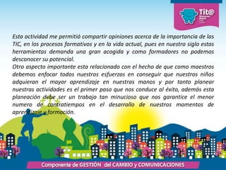 Esta actividad me permitió compartir opiniones acerca de la importancia de las
TIC, en los procesos formativos y en la vida actual, pues en nuestro siglo estas
herramientas demanda una gran acogida y como formadores no podemos
desconocer su potencial.
Otro aspecto importante esta relacionado con el hecho de que como maestros
debemos enfocar todos nuestros esfuerzos en conseguir que nuestros niños
adquieran el mayor aprendizaje en nuestras manos y por tanto planear
nuestras actividades es el primer paso que nos conduce al éxito, además esta
planeación debe ser un trabajo tan minucioso que nos garantice el menor
numero de contratiempos en el desarrollo de nuestros momentos de
aprendizaje y formación.