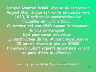 Lorsque Mumtaz Mahal, épouse de l’empereur Moghol Shah Jahan est morte en couche vers 1630, il ordonna la construction d’un mausollée en marbre blanc.  Ce dernier est considéré comme le monument le plus extravagant  bâti pour cause amoureuse. La construction du Taj Mahal a duré plus de 22 ans et nécessité plus de 20000 travailleurs autant experts qu’artisans venant de pays d’Asie et d’Europe.  Là ou il n’y a pas de photos,cliquez pour continuer     