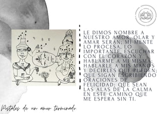 LE DI MOS NOMBRE A
NUESTRO AMOR, OLAR Y
AMAR SERÁN; MI MENTE
LO PROCESA, LO
I MPORTANTE, ESCUCHAR
CON EL CORAZÓN Y
HABLARME A MI MI SMA;
HABLARLE A MI S MANOS
Y DECI RLES QUE PUEDEN;
QUE SI GAN ESCRI BI ENDO
ORACI ONES DE
FELI CI DAD; QUE SEAN
LAS ALAS DE LA CALMA
EN ESTE CAMI NO QUE
ME ESPERA SI N TI .
Postales de un amor terminado.
 