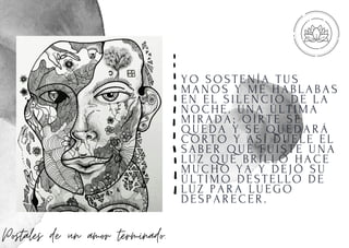 YO SOSTENÍ A TUS
MANOS Y ME HABLABAS
EN EL SI LENCI O DE LA
NOCHE. UNA ÚLTI MA
MI RADA; OÍ RTE SE
QUEDA Y SE QUEDARÁ
CORTO Y ASÍ DUELE EL
SABER QUE FUI STE UNA
LUZ QUE BRI LLÓ HACE
MUCHO YA Y DEJÓ SU
ÚLTI MO DESTELLO DE
LUZ PARA LUEGO
DESPARECER.
Postales de un amor terminado.
 