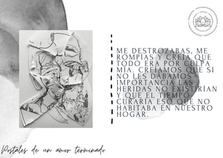 ME DESTROZABAS, ME
ROMPÍ AS Y CREÍ A QUE
TODO ERA POR CULPA
MÍ A. CREÍ AMOS QUE SI
NO LES DÁBAMOS
I MPORTANCI A LAS
HERI DAS NO EXI STI RÍ AN
Y QUE EL TI EMPO
CURARÍ A ESO QUE NO
HABI TABA EN NUESTRO
HOGAR.
Postales de un amor terminado.
 