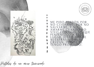 ME PI DO PERDÓN POR
NO CUI DARME, POR NO
SALVARME, Y NO
AMARME CUANDO NO
VI VO CONTI GO; SÉ QUE
PERTENEZCO A ESTE
LUGAR, J USTO DONDE
NUESTRAS VI DAS SE
CRUZAN; DONDE TE
TENGO PROHI BI DO.
Postales de un amor terminado.
 