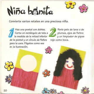 ~,na~.,itQ w
Convierte varios retales en una preciosa nina.
d
Haz una postal con doblez. Z Ponle pelo de lana 0 de
Corta un rectangulo de tela a plumas, ojos de fieltro
la medida de la mitad inferior y un limpiador de pipas
de la postal y un cfrculo de fieltro rojo como boca.
para la cara. Pegalos como yes
erl la ilustracion.
 