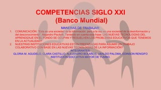 COMPETENCIAS SIGLO XXI
(Banco Mundial)
MANERAS DE TRABAJAR:
1. COMUNICACIÓN: “Esta es una sociedad de la información pero a la vez es una sociedad de la desinformación y
del desconocimiento”. Alejandro Piscitelli. Teniendo en cuenta esta frase: LAS NUEVAS TECNOLOGÍAS DEL
APRENDIZAJE EN EL FONDO SE OCUPAN Y RESUELVEN LOS PROBLEMAS EDUCATIVOS QUE TENEMOS
EN LA ACTUALIDAD?
2. NUESTRAS INSTITUCIONES EDUCATIVAS ESTÁN PREPARADAS PARA ASUMIR UN TRABAJO
COLABORATIVO CON BASE EN LAS NUEVAS TECNOLOGÍAS DE LA INFORMACIÓN?
INTEGRANTES:
GLORIA M. AGUDELO, CLARA CASTILLO, ALEJANDRO BOLAÑOS, UBALDO PALOMA, EDINSON RENGIFO
INSTITUCIÓN EDUCATIVA MAYOR DE YUMBO.
 