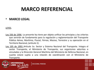 MARCO REFERENCIAL
• MARCO LEGAL
LEYES.
Ley 336 de 1996. La presente ley tiene por objeto unificar los principios y los criterios
que servirán de fundamento para la regulación y reglamentación del Transporte
Público Aéreo, Marítimo, Fluvial, Férreo, Masivo, Terrestre y su operación en el
Territorio Nacional, (artículo 1).
Ley 105 de 1993 Artículo 1o. Sector y Sistema Nacional del Transporte. Integra el
sector Transporte, el Ministerio de Transporte, sus organismos adscritos o
vinculados y la Dirección General Marítima del Ministerio de Defensa Nacional, en
cuanto estará sujeta a una relación de coordinación con el Ministerio de
Transporte.

 