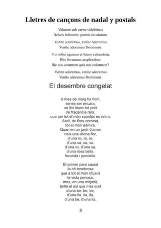 Lletres de cançons de nadal y postals
Velatum sub carne videbimus
Delum Infantem, pannis involutum.
Venite adoremus, venite adoremus
Venite adoremus Dominum.
Pro nobis egenum et foeno cubamtem,
Piis foveamus amplexibus:
Sic nos amantem quis nos redamaret?
Venite adoremus, venite adoremus
Venite adoremus Dominum.
El desembre congelat
El mes de maig ha florit,
sense ser encara,
un lliri blanc tot polit
de fragància rara,
que per tot el món sconfús es retira.
Abril, de flors coronat,
tot el món admira.
Quan en un jardí d’amor
neix una divina flor,
d’una ro, ro, ro,
d’una sa, sa, sa,
d’una ro, d’una sa,
d’una rosa bella,
fecunda i poncella.
El primer pare causà
la nit tenebrosa
que a tot el món ofuscà
la vista penosa;
mes, en una mitjanit,
brilla el sol que n’és eixit
d’una be, be, be,
d’una lla, lla, lla,
d’una be, d’una lla,
3
 