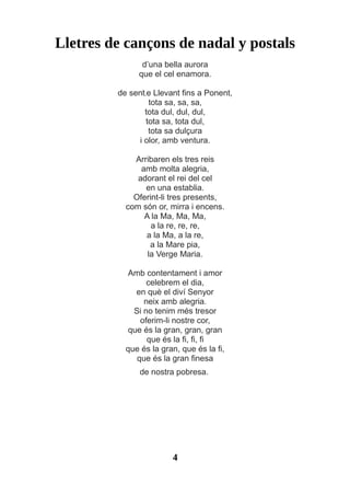 Lletres de cançons de nadal y postals
d’una bella aurora
que el cel enamora.
de sent,e Llevant fins a Ponent,
tota sa, sa, sa,
tota dul, dul, dul,
tota sa, tota dul,
tota sa dulçura
i olor, amb ventura.
Arribaren els tres reis
amb molta alegria,
adorant el rei del cel
en una establia.
Oferint-li tres presents,
com són or, mirra i encens.
A la Ma, Ma, Ma,
a la re, re, re,
a la Ma, a la re,
a la Mare pia,
la Verge Maria.
Amb contentament i amor
celebrem el dia,
en què el diví Senyor
neix amb alegria.
Si no tenim més tresor
oferim-li nostre cor,
que és la gran, gran, gran
que és la fi, fi, fi
que és la gran, que és la fi,
que és la gran finesa
de nostra pobresa.
4
 