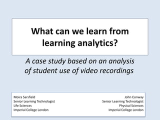 What can we learn from
learning analytics?
A case study based on an analysis
of student use of video recordings
John Conway
Senior Learning Technologist
Physical Sciences
Imperial College London
Moira Sarsfield
Senior Learning Technologist
Life Sciences
Imperial College London
 
