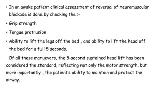 • In an awake patient clinical assessment of reversal of neuromuscular
blockade is done by checking the :-
• Grip strength
• Tongue protrusion
• Ability to lift the legs off the bed , and ability to lift the head off
the bed for a full 5 seconds.
Of all these manuevers, the 5-second sustained head lift has been
considered the standard, reflecting not only the motor strength, but
more importantly , the patient’s ability to maintain and protect the
airway.
 