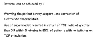 Reversal can be achieved by :
Warming the patient airway support , and correction of
electrolyte abnormalities.
Use of sugammadex resulted in return of TOF ratio of greater
than 0.9 within 5 minutes in 85% of patients with no twitches on
TOF stimulation.
 