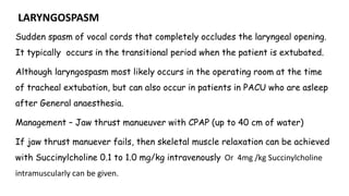 LARYNGOSPASM
Sudden spasm of vocal cords that completely occludes the laryngeal opening.
It typically occurs in the transitional period when the patient is extubated.
Although laryngospasm most likely occurs in the operating room at the time
of tracheal extubation, but can also occur in patients in PACU who are asleep
after General anaesthesia.
Management – Jaw thrust manueuver with CPAP (up to 40 cm of water)
If jaw thrust manuever fails, then skeletal muscle relaxation can be achieved
with Succinylcholine 0.1 to 1.0 mg/kg intravenously Or 4mg /kg Succinylcholine
intramuscularly can be given.
 
