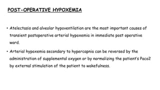 POST-OPERATIVE HYPOXEMIA
• Atelectasis and alveolar hypoventilation are the most important causes of
transient postoperative arterial hypoxemia in immediate post operative
ward.
• Arterial hypoxemia secondary to hypercapnia can be reversed by the
administration of supplemental oxygen or by normalizing the patient’s Paco2
by external stimulation of the patient to wakefulness.
 