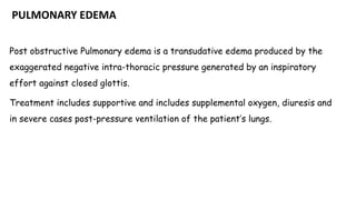 PULMONARY EDEMA
Post obstructive Pulmonary edema is a transudative edema produced by the
exaggerated negative intra-thoracic pressure generated by an inspiratory
effort against closed glottis.
Treatment includes supportive and includes supplemental oxygen, diuresis and
in severe cases post-pressure ventilation of the patient’s lungs.
 