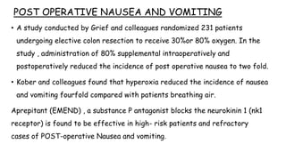 POST OPERATIVE NAUSEA AND VOMITING
• A study conducted by Grief and colleagues randomized 231 patients
undergoing elective colon resection to receive 30%or 80% oxygen. In the
study , administration of 80% supplemental intraoperatively and
postoperatively reduced the incidence of post operative nausea to two fold.
• Kober and colleagues found that hyperoxia reduced the incidence of nausea
and vomiting fourfold compared with patients breathing air.
Aprepitant (EMEND) , a substance P antagonist blocks the neurokinin 1 (nk1
receptor) is found to be effective in high- risk patients and refractory
cases of POST-operative Nausea and vomiting.
 