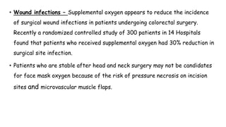 • Wound infections – Supplemental oxygen appears to reduce the incidence
of surgical wound infections in patients undergoing colorectal surgery.
Recently a randomized controlled study of 300 patients in 14 Hospitals
found that patients who received supplemental oxygen had 30% reduction in
surgical site infection.
• Patients who are stable after head and neck surgery may not be candidates
for face mask oxygen because of the risk of pressure necrosis on incision
sites and microvascular muscle flaps.
 