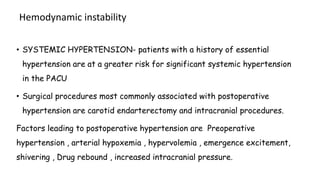 Hemodynamic instability
• SYSTEMIC HYPERTENSION- patients with a history of essential
hypertension are at a greater risk for significant systemic hypertension
in the PACU
• Surgical procedures most commonly associated with postoperative
hypertension are carotid endarterectomy and intracranial procedures.
Factors leading to postoperative hypertension are Preoperative
hypertension , arterial hypoxemia , hypervolemia , emergence excitement,
shivering , Drug rebound , increased intracranial pressure.
 