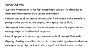 HYPOVOLEMIA
• Systemic hypotension in the Post anaesthesia care unit is often due to
decreased intravascular fluid volume and preload.
• Common causes of decreased intravascular fluid volume in the immediate
postoperative period include ongoing third space loss of fluid.
• Inadequate intra-operative fluid replacement especially in patients who
undergo major intra-abdominal surgeries.
• Loss of sympathetic nervous system as a result of neuraxial blockade.
• Ongoing bleeding should be ruled out in patients with hypotension who have
undergone surgical procedure in which significant blood loss is possible.
 