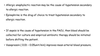 • Allergic anaphylactic reaction may be the cause of hypotension secondary
to allergic reaction.
• Epinephrine is the drug of choice to treat hypotension secondary to
allergic reaction.
• If sepsis is the cause of hypotension in the PACU, then blood should be
collected for culture and empirical antibiotic therapy should be initiated
before shifting the patient.
• Vasopressin ( 0.01 – 0.05unit/min) improves mean arterial blood pressure.
 
