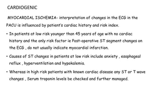 CARDIOGENIC
MYOCARDIAL ISCHEMIA- interpretation of changes in the ECG in the
PACU is influenced by patient’s cardiac history and risk index.
• In patients at low risk younger than 45 years of age with no cardiac
history and the only risk factor ie Post-operative ST segment changes on
the ECG , do not usually indicate myocardial infarction.
• Causes of ST changes in patients at low risk include anxiety , esophageal
reflux , hyperventilation and hypokalemia.
• Whereas in high risk patients with known cardiac disease any ST or T wave
changes , Serum troponin levels be checked and further managed.
 