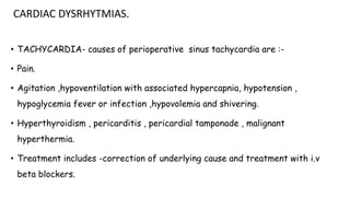 CARDIAC DYSRHYTMIAS.
• TACHYCARDIA- causes of perioperative sinus tachycardia are :-
• Pain.
• Agitation ,hypoventilation with associated hypercapnia, hypotension ,
hypoglycemia fever or infection ,hypovolemia and shivering.
• Hyperthyroidism , pericarditis , pericardial tamponade , malignant
hyperthermia.
• Treatment includes -correction of underlying cause and treatment with i.v
beta blockers.
 