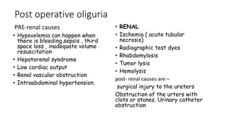 Post operative oliguria
PRE-renal causes
• Hypovolemia can happen when
there is bleeding,sepsis , third
space loss , inadequate volume
resuscitation
• Hepatorenal syndrome
• Low cardiac output
• Renal vascular obstruction
• Intraabdominal hypertension.
• RENAL
• Ischemia ( acute tubular
necrosis)
• Radiographic test dyes
• Rhabdomylosis
• Tumor lysis
• Hemolysis
post- renal causes are –
surgical injury to the ureters
Obstruction of the urters with
clots or stones. Urinary catheter
obstruction
 