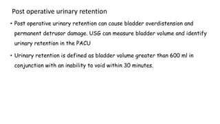 Post operative urinary retention
• Post operative urinary retention can cause bladder overdistension and
permanent detrusor damage. USG can measure bladder volume and identify
urinary retention in the PACU
• Urinary retention is defined as bladder volume greater than 600 ml in
conjunction with an inability to void within 30 minutes.
 