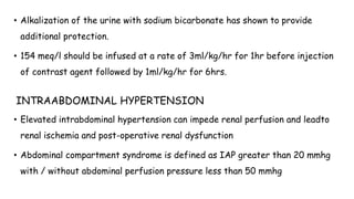 • Alkalization of the urine with sodium bicarbonate has shown to provide
additional protection.
• 154 meq/l should be infused at a rate of 3ml/kg/hr for 1hr before injection
of contrast agent followed by 1ml/kg/hr for 6hrs.
INTRAABDOMINAL HYPERTENSION
• Elevated intrabdominal hypertension can impede renal perfusion and leadto
renal ischemia and post-operative renal dysfunction
• Abdominal compartment syndrome is defined as IAP greater than 20 mmhg
with / without abdominal perfusion pressure less than 50 mmhg
 