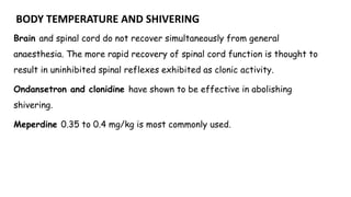 BODY TEMPERATURE AND SHIVERING
Brain and spinal cord do not recover simultaneously from general
anaesthesia. The more rapid recovery of spinal cord function is thought to
result in uninhibited spinal reflexes exhibited as clonic activity.
Ondansetron and clonidine have shown to be effective in abolishing
shivering.
Meperdine 0.35 to 0.4 mg/kg is most commonly used.
 