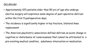 DELIRIUM
• Approximately 10% patients older than 50 yrs of age who undergo
elective surgery will expreince some degree of post operative delirium
within the first 5 postoperative days.
• The incidence is significantly higher in hip fracture, bilateral knee
replacement
• The American psychiatric association defines delirium as acute change in
cognition or disturbance of consciousness that cannot be attributed to a
pre-existing medical condition , substance intoxication or medication.
 