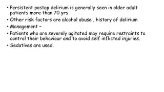 • Persistent postop delirium is generally seen in older adult
patients more than 70 yrs
• Other risk factors are alcohol abuse , history of delirium
• Management –
• Patients who are severely agitated may require restraints to
control their behaviour and to avoid self inflicted injuries.
• Sedatives are used.
 