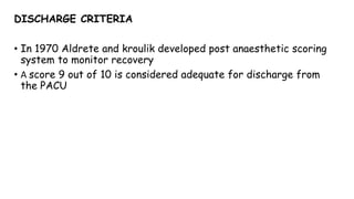 DISCHARGE CRITERIA
• In 1970 Aldrete and kroulik developed post anaesthetic scoring
system to monitor recovery
• A score 9 out of 10 is considered adequate for discharge from
the PACU
 