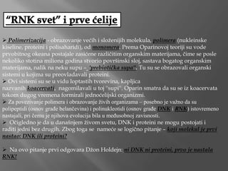  Polimerizacija - obrazovanje većih i složenijih molekula, polimera (nukleinske
kiseline, proteini i polisaharidi), od monomera. Prema Oparinovoj teoriji su vode
prvobitnog okeana postajale zasićene različitim organskim materijama, čime se posle
nekoliko stotina miliona godina stvorio površinski sloj, sastava bogatog organskim
materijama, nalik na neku supu – ''prebiotička supa''. Tu su se obrazovali organski
sistemi u kojima su preovladavali proteini.
 Ovi sistemi su se u vidu loptastih tvorevina, kapljica
nazvanih koacervati, nagomilavali u toj ''supi''. Oparin smatra da su se iz koacervata
tokom dugog vremena formirali jednoćelijski organizmi.
 Za povezivanje polimera i obrazovanje živih organizama – posebno je važno da su
polipeptidi (osnov građe belančevina) i polinukleotidi (osnov građe DNK i RNK) istovremeno
nastajali, pri čemu je njihova evolucija bila u međusobnoj zavisnosti.
 Očigledno je da u današnjem živom svetu, DNK i proteini ne mogu postojati i
raditi jedni bez drugih. Zbog toga se nameće se logično pitanje – koji molekul je prvi
nastao: DNK ili proteini?
 Na ovo pitanje prvi odgovara Džon Holdejn: ni DNK ni proteini, prvo je nastala
RNK!
 