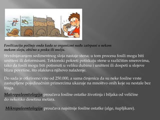 Fosilizacija počinje onda kada se organizmi nađu zatrpani u nekom
mekom sloju, obično u pesku ili mulju.
Stvrdnjavanjem sedimentnog sloja nastaje stena; u tom procesu fosili mogu biti
uništeni ili deformisani. Tektonski pokreti potiskuju stene u različitim smerovima,
tako da fosili mogu biti potisnuti u veliku dubinu i uništeni ili dospeti u slojeve
blizu površine, što olakšava njihovo nalaženje.
Do sada je otkriveno više od 250.000, a sama činjenica da su neke fosilne vrste
zastupljene pojedinačnim primercima ukazuje na mnoštvo onih koje su nestale bez
traga.
Makropaleontologija proučava fosilne ostatke životinja i biljaka od veličine
do nekoliko desetina metara.
Mikropaleontologija proučava najsitnije fosilne ostatke (alge, šupljikare).
 